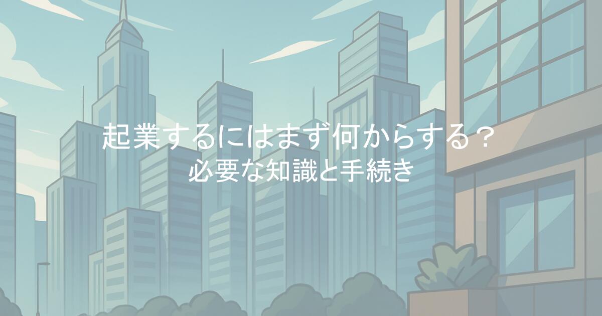 起業するにはまず何からする?必要な知識と手続きを解説!